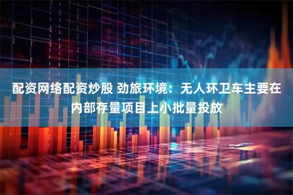 配资网络配资炒股 劲旅环境：无人环卫车主要在内部存量项目上小批量投放