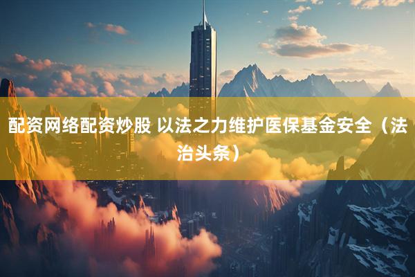 配资网络配资炒股 以法之力维护医保基金安全（法治头条）