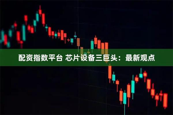 配资指数平台 芯片设备三巨头：最新观点