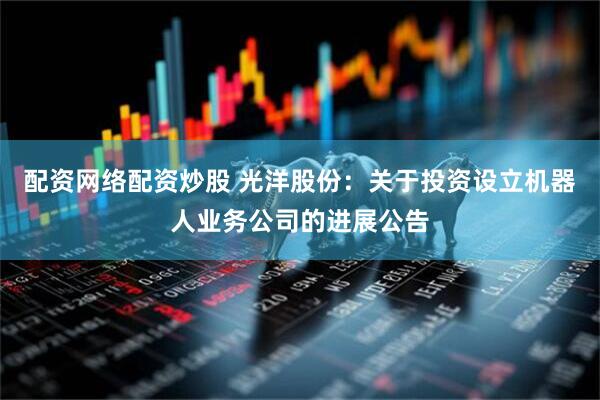配资网络配资炒股 光洋股份：关于投资设立机器人业务公司的进展公告