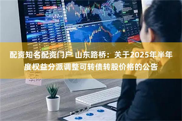 配资知名配资门户 山东路桥：关于2025年半年度权益分派调整可转债转股价格的公告
