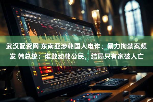 武汉配资网 东南亚涉韩国人电诈、暴力拘禁案频发 韩总统：谁敢动韩公民，结局只有家破人亡