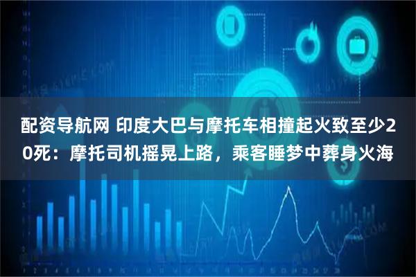 配资导航网 印度大巴与摩托车相撞起火致至少20死：摩托司机摇晃上路，乘客睡梦中葬身火海