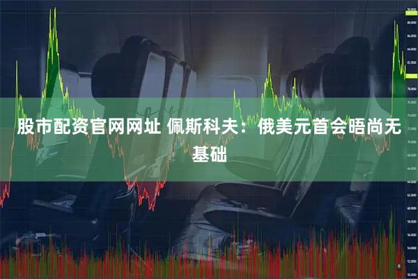 股市配资官网网址 佩斯科夫：俄美元首会晤尚无基础