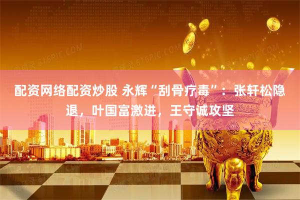 配资网络配资炒股 永辉“刮骨疗毒”：张轩松隐退，叶国富激进，王守诚攻坚