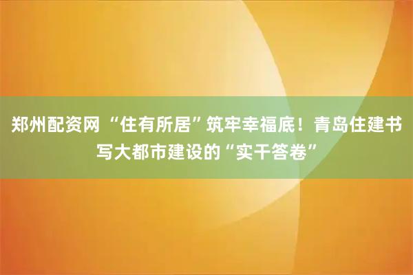 郑州配资网 “住有所居”筑牢幸福底！青岛住建书写大都市建设的“实干答卷”