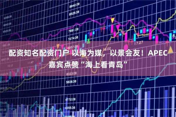 配资知名配资门户 以海为媒，以景会友！APEC嘉宾点赞“海上看青岛”