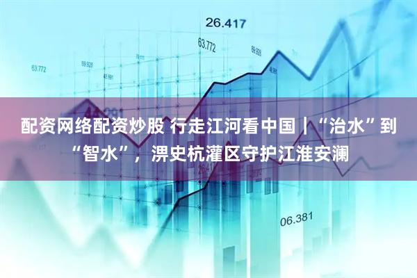 配资网络配资炒股 行走江河看中国｜“治水”到“智水”，淠史杭灌区守护江淮安澜