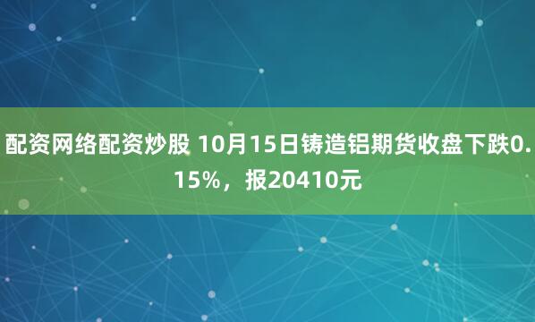 配资网络配资炒股 10月15日铸造铝期货收盘下跌0.15%，报20410元