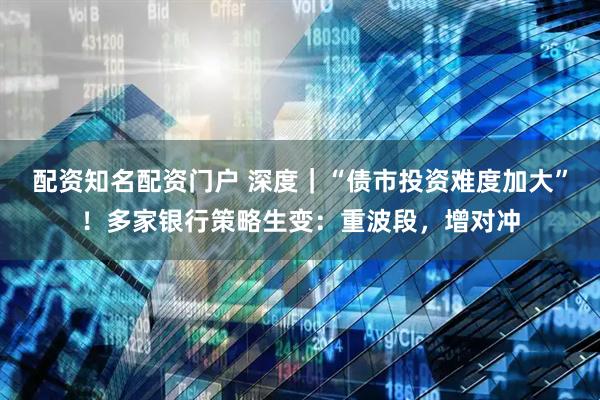 配资知名配资门户 深度｜“债市投资难度加大”！多家银行策略生变：重波段，增对冲