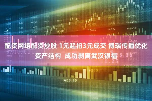 配资网络配资炒股 1元起拍3元成交 博瑞传播优化资产结构  成功剥离武汉银福