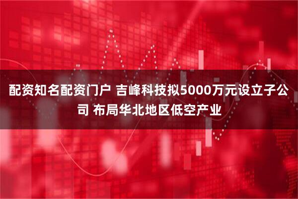 配资知名配资门户 吉峰科技拟5000万元设立子公司 布局华北地区低空产业