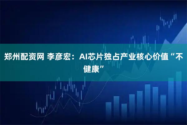 郑州配资网 李彦宏：AI芯片独占产业核心价值“不健康”