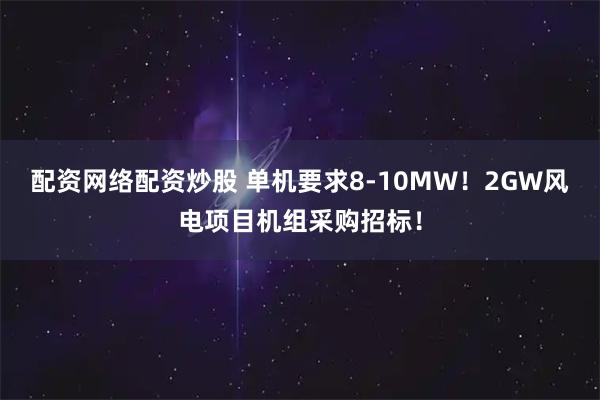 配资网络配资炒股 单机要求8-10MW！2GW风电项目机组采购招标！