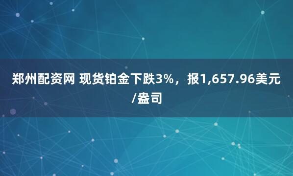 郑州配资网 现货铂金下跌3%，报1,657.96美元/盎司