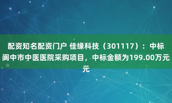 配资知名配资门户 佳缘科技（301117）：中标阆中市中医医院采购项目，中标金额为199.00万元