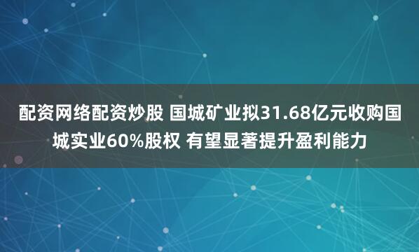 配资网络配资炒股 国城矿业拟31.68亿元收购国城实业60%股权 有望显著提升盈利能力