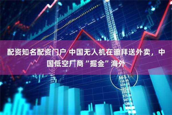 配资知名配资门户 中国无人机在迪拜送外卖，中国低空厂商“掘金”海外