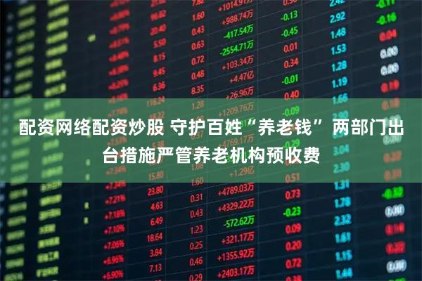 配资网络配资炒股 守护百姓“养老钱” 两部门出台措施严管养老机构预收费