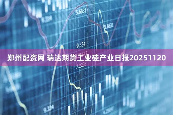 郑州配资网 瑞达期货工业硅产业日报20251120