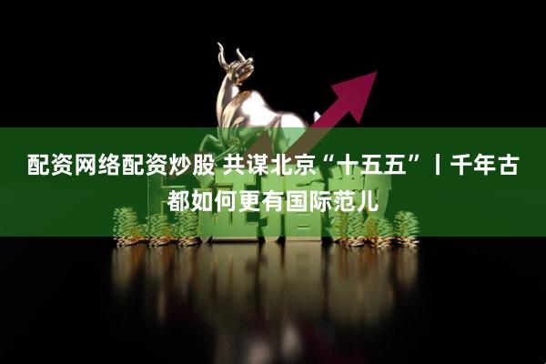 配资网络配资炒股 共谋北京“十五五”丨千年古都如何更有国际范儿
