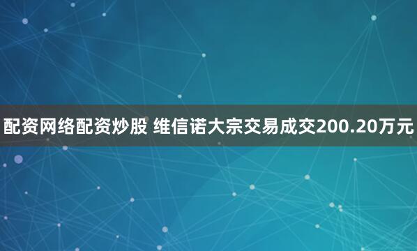 配资网络配资炒股 维信诺大宗交易成交200.20万元