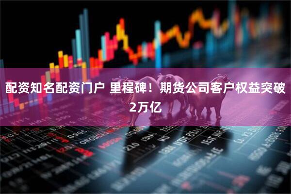配资知名配资门户 里程碑！期货公司客户权益突破2万亿