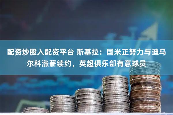 配资炒股入配资平台 斯基拉：国米正努力与迪马尔科涨薪续约，英超俱乐部有意球员