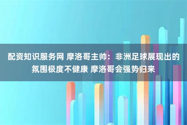 配资知识服务网 摩洛哥主帅：非洲足球展现出的氛围极度不健康 摩洛哥会强势归来