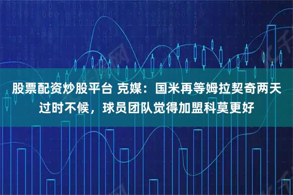 股票配资炒股平台 克媒：国米再等姆拉契奇两天过时不候，球员团队觉得加盟科莫更好