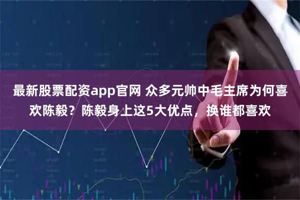 最新股票配资app官网 众多元帅中毛主席为何喜欢陈毅?陈毅身上这5大优点,换谁都喜欢