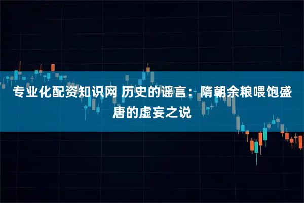 专业化配资知识网 历史的谣言：隋朝余粮喂饱盛唐的虚妄之说