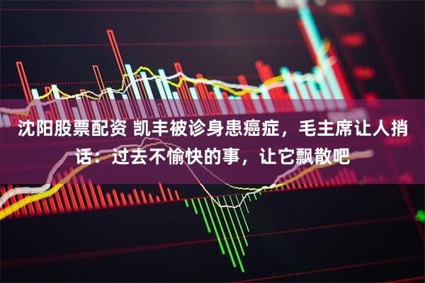 沈阳股票配资 凯丰被诊身患癌症，毛主席让人捎话：过去不愉快的事，让它飘散吧
