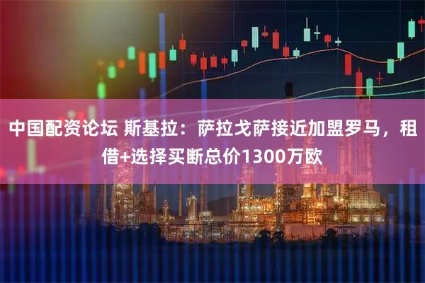 中国配资论坛 斯基拉：萨拉戈萨接近加盟罗马，租借+选择买断总价1300万欧