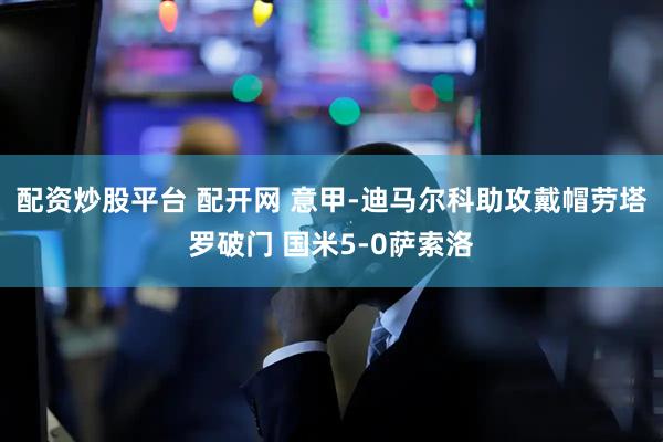 配资炒股平台 配开网 意甲-迪马尔科助攻戴帽劳塔罗破门 国米5-0萨索洛