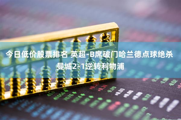 今日低价股票排名 英超-B席破门哈兰德点球绝杀 曼城2-1逆转利物浦