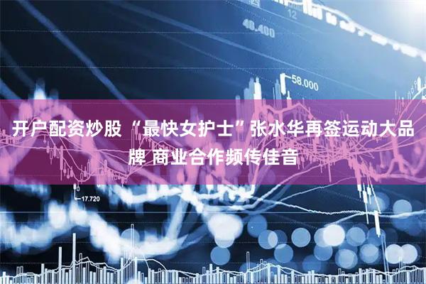 开户配资炒股 “最快女护士”张水华再签运动大品牌 商业合作频传佳音