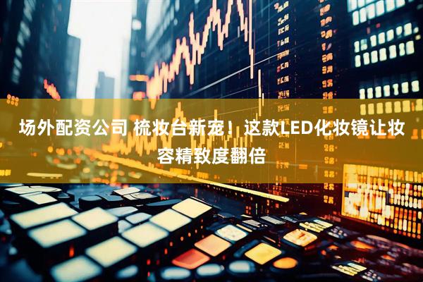 场外配资公司 梳妆台新宠！这款LED化妆镜让妆容精致度翻倍