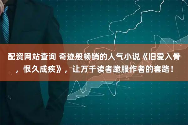 配资网站查询 奇迹般畅销的人气小说《旧爱入骨，恨久成疾》，让万千读者跪服作者的套路！