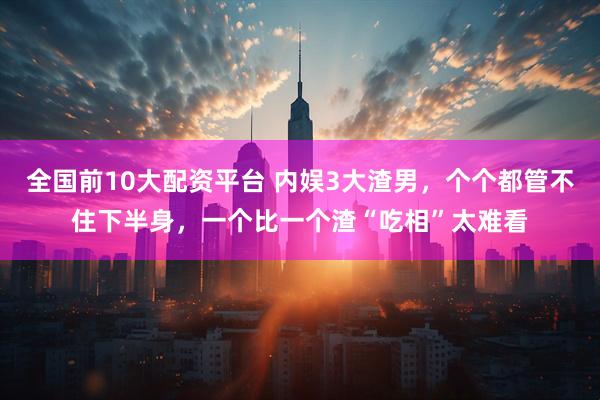 全国前10大配资平台 内娱3大渣男，个个都管不住下半身，一个比一个渣“吃相”太难看