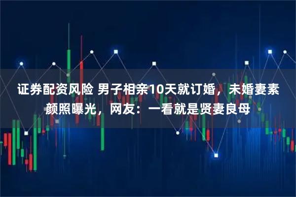 证券配资风险 男子相亲10天就订婚，未婚妻素颜照曝光，网友：一看就是贤妻良母