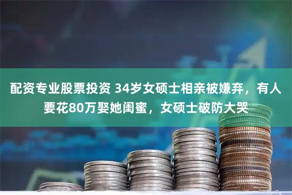 配资专业股票投资 34岁女硕士相亲被嫌弃，有人要花80万娶她闺蜜，女硕士破防大哭