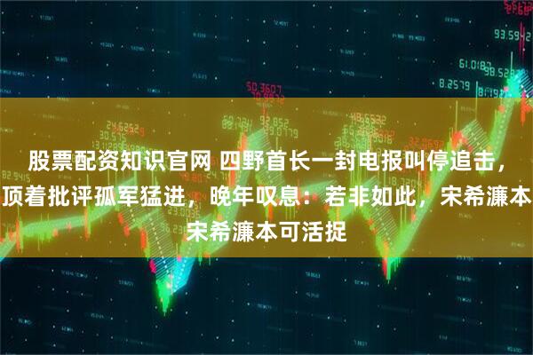 股票配资知识官网 四野首长一封电报叫停追击，王宏坤顶着批评孤军猛进，晚年叹息：若非如此，宋希濂本可活捉