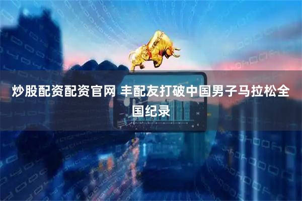 炒股配资配资官网 丰配友打破中国男子马拉松全国纪录
