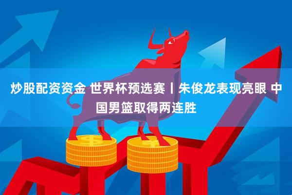 炒股配资资金 世界杯预选赛丨朱俊龙表现亮眼 中国男篮取得两连胜