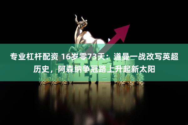 专业杠杆配资 16岁零73天：道曼一战改写英超历史，阿森纳争冠路上升起新太阳