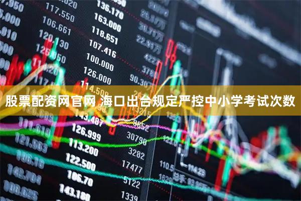 股票配资网官网 海口出台规定严控中小学考试次数