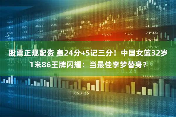 股票正规配资 轰24分+5记三分！中国女篮32岁1米86王牌闪耀：当最佳李梦替身？