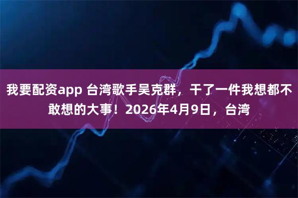 我要配资app 台湾歌手吴克群，干了一件我想都不敢想的大事！2026年4月9日，台湾