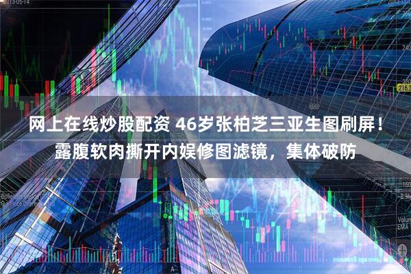 网上在线炒股配资 46岁张柏芝三亚生图刷屏！露腹软肉撕开内娱修图滤镜，集体破防